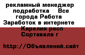 рекламный менеджер (подработка) - Все города Работа » Заработок в интернете   . Карелия респ.,Сортавала г.